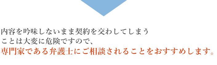 内容を吟味しないまま契約を交わしてしまうことは大変に危険ですので、専門家である弁護士にご相談されることをおすすめします。