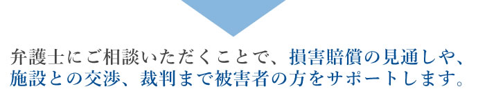 弁護士にご相談いただくことで、損害賠償の見通しや、施設との交渉、裁判まで被害者の方をサポートします。