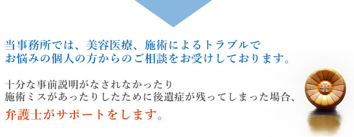 当事務所では、美容医療、施術によるトラブルでお悩みの個人の方からのご相談をお受けしております。十分な事前説明がなされなかったり施術ミスがあったりしたために後遺症が残ってしまった場合、弁護士がサポートをします。