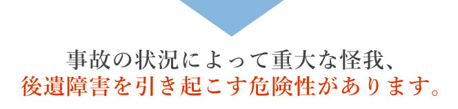 事故の状況によって重大な怪我、後遺障害を引き起こす危険性があります。