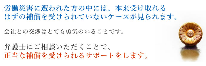 労働災害に遭われた方の中には、本来受け取れるはずの補償を受けられていないケースが見られます。会社との交渉はとても勇気のいることです。弁護士にご相談いただくことで、正当な補償を受けられるサポートをします。