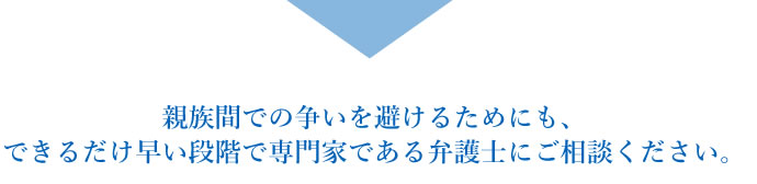 親族間での争いを避けるためにも、できるだけ早い段階で専門家である弁護士にご相談ください。